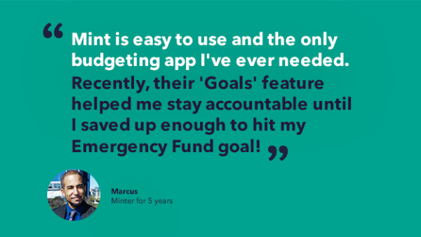Marcus' minter story quote - Mint is easy to use and the only budgeting app I've ever needed. Recently, their 'Goals' feature helped me stay accountable until I saved up enough to hit my Emergency Fund goal!