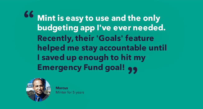 Marcus' minter story quote - Mint is easy to use and the only budgeting app I've ever needed. Recently, their 'Goals' feature helped me stay accountable until I saved up enough to hit my Emergency Fund goal!